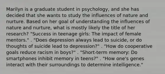 Marilyn is a graduate student in psychology, and she has decided that she wants to study the influences of nature and nurture. Based on her goal of understanding the influences of nature and nurture, what is mostly likely the title of her research? "Success in teenage girls: The impact of female mentors." . "Does depression always lead to suicide, or do thoughts of suicide lead to depression?" . "How do cooperative goals reduce racism in boys?" . "Short-term memory: Do smartphones inhibit memory in teens?" . "How one's genes interact with their surroundings to determine intelligence."