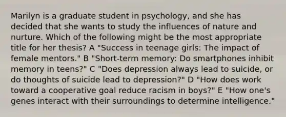 Marilyn is a graduate student in psychology, and she has decided that she wants to study the influences of nature and nurture. Which of the following might be the most appropriate title for her thesis? A "Success in teenage girls: The impact of female mentors." B "Short-term memory: Do smartphones inhibit memory in teens?" C "Does depression always lead to suicide, or do thoughts of suicide lead to depression?" D "How does work toward a cooperative goal reduce racism in boys?" E "How one's genes interact with their surroundings to determine intelligence."