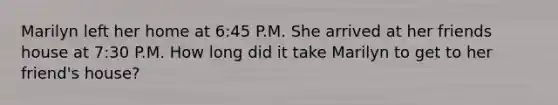 Marilyn left her home at 6:45 P.M. She arrived at her friends house at 7:30 P.M. How long did it take Marilyn to get to her friend's house?