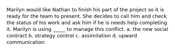 Marilyn would like Nathan to finish his part of the project so it is ready for the team to present. She decides to call him and check the status of his work and ask him if he is needs help completing it. Marilyn is using _____ to manage this conflict. a. the new social contract b. strategy control c. assimilation d. upward communication