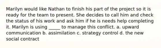 Marilyn would like Nathan to finish his part of the project so it is ready for the team to present. She decides to call him and check the status of his work and ask him if he is needs help completing it. Marilyn is using _____ to manage this conflict. a. upward communication b. assimilation c. strategy control d. the new social contract