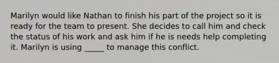 Marilyn would like Nathan to finish his part of the project so it is ready for the team to present. She decides to call him and check the status of his work and ask him if he is needs help completing it. Marilyn is using _____ to manage this conflict.