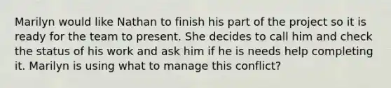 Marilyn would like Nathan to finish his part of the project so it is ready for the team to present. She decides to call him and check the status of his work and ask him if he is needs help completing it. Marilyn is using what to manage this conflict?