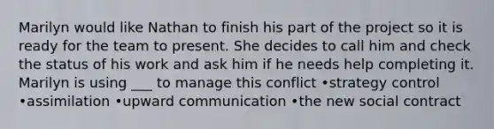 Marilyn would like Nathan to finish his part of the project so it is ready for the team to present. She decides to call him and check the status of his work and ask him if he needs help completing it. Marilyn is using ___ to manage this conflict •strategy control •assimilation •upward communication •the new social contract