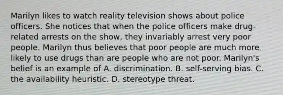 Marilyn likes to watch reality television shows about police officers. She notices that when the police officers make drug-related arrests on the show, they invariably arrest very poor people. Marilyn thus believes that poor people are much more likely to use drugs than are people who are not poor. Marilyn's belief is an example of A. discrimination. B. self-serving bias. C. the availability heuristic. D. stereotype threat.