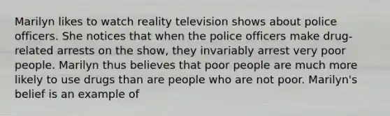 Marilyn likes to watch reality television shows about police officers. She notices that when the police officers make drug-related arrests on the show, they invariably arrest very poor people. Marilyn thus believes that poor people are much more likely to use drugs than are people who are not poor. Marilyn's belief is an example of