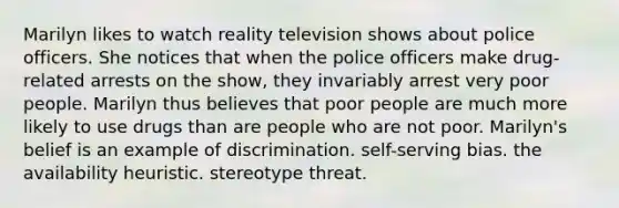 Marilyn likes to watch reality television shows about police officers. She notices that when the police officers make drug-related arrests on the show, they invariably arrest very poor people. Marilyn thus believes that poor people are much more likely to use drugs than are people who are not poor. Marilyn's belief is an example of discrimination. self-serving bias. the availability heuristic. stereotype threat.