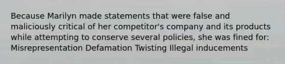 Because Marilyn made statements that were false and maliciously critical of her competitor's company and its products while attempting to conserve several policies, she was fined for: Misrepresentation Defamation Twisting Illegal inducements