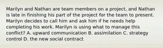 Marilyn and Nathan are team members on a project, and Nathan is late in finishing his part of the project for the team to present. Marilyn decides to call him and ask him if he needs help completing his work. Marilyn is using what to manage this conflict? A. upward communication B. assimilation C. strategy control D. the new social contract