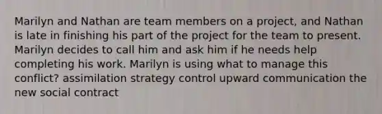 Marilyn and Nathan are team members on a project, and Nathan is late in finishing his part of the project for the team to present. Marilyn decides to call him and ask him if he needs help completing his work. Marilyn is using what to manage this conflict? assimilation strategy control upward communication the new social contract