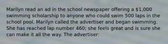 Marilyn read an ad in the school newspaper offering a 1,000 swimming scholarship to anyone who could swim 500 laps in the school pool. Marilyn called the advertiser and began swimming. She has reached lap number 460; she feels great and is sure she can make it all the way. The advertiser: