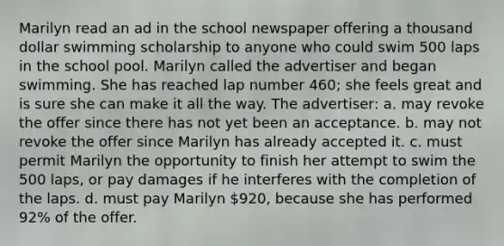 Marilyn read an ad in the school newspaper offering a thousand dollar swimming scholarship to anyone who could swim 500 laps in the school pool. Marilyn called the advertiser and began swimming. She has reached lap number 460; she feels great and is sure she can make it all the way. The advertiser: a. may revoke the offer since there has not yet been an acceptance. b. may not revoke the offer since Marilyn has already accepted it. c. must permit Marilyn the opportunity to finish her attempt to swim the 500 laps, or pay damages if he interferes with the completion of the laps. d. must pay Marilyn 920, because she has performed 92% of the offer.