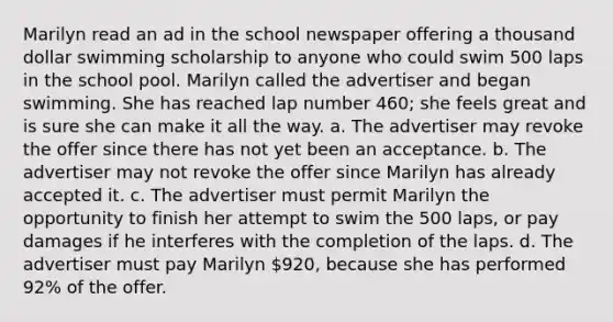 Marilyn read an ad in the school newspaper offering a thousand dollar swimming scholarship to anyone who could swim 500 laps in the school pool. Marilyn called the advertiser and began swimming. She has reached lap number 460; she feels great and is sure she can make it all the way. a. The advertiser may revoke the offer since there has not yet been an acceptance. b. The advertiser may not revoke the offer since Marilyn has already accepted it. c. The advertiser must permit Marilyn the opportunity to finish her attempt to swim the 500 laps, or pay damages if he interferes with the completion of the laps. d. The advertiser must pay Marilyn 920, because she has performed 92% of the offer.