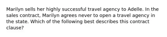 Marilyn sells her highly successful travel agency to Adelle. In the sales contract, Marilyn agrees never to open a travel agency in the state. Which of the following best describes this contract clause?