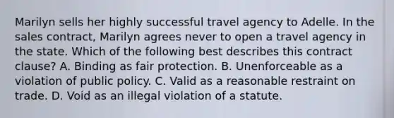 Marilyn sells her highly successful travel agency to Adelle. In the sales contract, Marilyn agrees never to open a travel agency in the state. Which of the following best describes this contract clause? A. Binding as fair protection. B. Unenforceable as a violation of public policy. C. Valid as a reasonable restraint on trade. D. Void as an illegal violation of a statute.