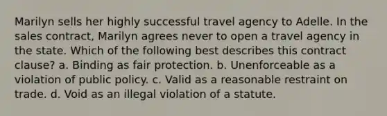 Marilyn sells her highly successful travel agency to Adelle. In the sales contract, Marilyn agrees never to open a travel agency in the state. Which of the following best describes this contract clause? a. Binding as fair protection. b. Unenforceable as a violation of public policy. c. Valid as a reasonable restraint on trade. d. Void as an illegal violation of a statute.