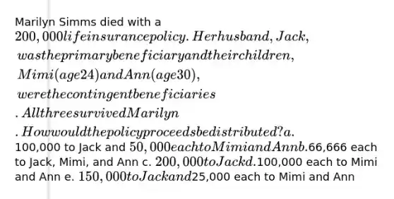 Marilyn Simms died with a 200,000 life insurance policy. Her husband, Jack, was the primary beneficiary and their children, Mimi (age 24) and Ann (age 30), were the contingent beneficiaries. All three survived Marilyn. How would the policy proceeds be distributed? a.100,000 to Jack and 50,000 each to Mimi and Ann b.66,666 each to Jack, Mimi, and Ann c. 200,000 to Jack d.100,000 each to Mimi and Ann e. 150,000 to Jack and25,000 each to Mimi and Ann