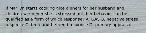 If Marilyn starts cooking nice dinners for her husband and children whenever she is stressed out, her behavior can be qualified as a form of which response? A. GAS B. negative stress response C. tend-and-befriend response D. primary appraisal