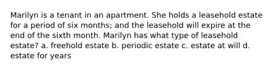 Marilyn is a tenant in an apartment. She holds a leasehold estate for a period of six months; and the leasehold will expire at the end of the sixth month. Marilyn has what type of leasehold estate? a. freehold estate b. periodic estate c. estate at will d. estate for years