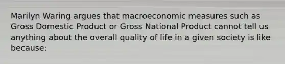 Marilyn Waring argues that macroeconomic measures such as Gross Domestic Product or Gross National Product cannot tell us anything about the overall quality of life in a given society is like because: