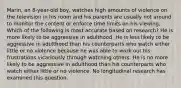 Marin, an 8-year-old boy, watches high amounts of violence on the television in his room and his parents are usually not around to monitor the content or enforce time limits on his viewing. Which of the following is most accurate based on research? He is more likely to be aggressive in adulthood. He is less likely to be aggressive in adulthood than his counterparts who watch either little or no violence because he was able to work out his frustrations vicariously through watching others. He is no more likely to be aggressive in adulthood than his counterparts who watch either little or no violence. No longitudinal research has examined this question.