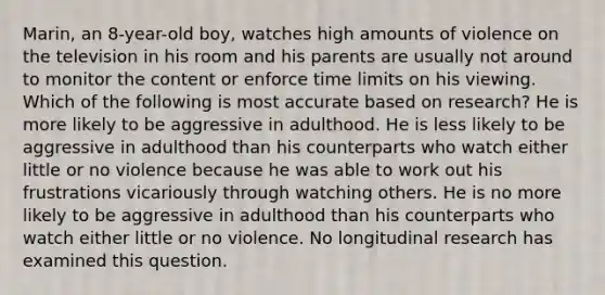 Marin, an 8-year-old boy, watches high amounts of violence on the television in his room and his parents are usually not around to monitor the content or enforce time limits on his viewing. Which of the following is most accurate based on research? He is more likely to be aggressive in adulthood. He is less likely to be aggressive in adulthood than his counterparts who watch either little or no violence because he was able to work out his frustrations vicariously through watching others. He is no more likely to be aggressive in adulthood than his counterparts who watch either little or no violence. No longitudinal research has examined this question.