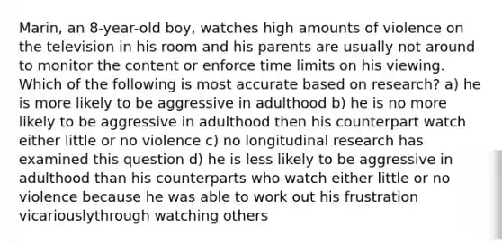 Marin, an 8-year-old boy, watches high amounts of violence on the television in his room and his parents are usually not around to monitor the content or enforce time limits on his viewing. Which of the following is most accurate based on research? a) he is more likely to be aggressive in adulthood b) he is no more likely to be aggressive in adulthood then his counterpart watch either little or no violence c) no longitudinal research has examined this question d) he is less likely to be aggressive in adulthood than his counterparts who watch either little or no violence because he was able to work out his frustration vicariouslythrough watching others