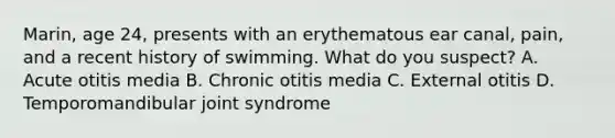 Marin, age 24, presents with an erythematous ear canal, pain, and a recent history of swimming. What do you suspect? A. Acute otitis media B. Chronic otitis media C. External otitis D. Temporomandibular joint syndrome