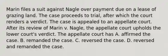 Marin files a suit against Nagle over payment due on a lease of grazing land. The case proceeds to trial, after which the court renders a verdict. The case is appealed to an appellate court. After its review of Marin v. Nagle, the appellate court upholds the lower court's verdict. The appellate court has A. affirmed the case. B. remanded the case. C. reversed the case. D. reversed and remanded the case.