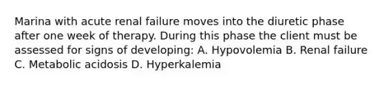 Marina with acute renal failure moves into the diuretic phase after one week of therapy. During this phase the client must be assessed for signs of developing: A. Hypovolemia B. Renal failure C. Metabolic acidosis D. Hyperkalemia