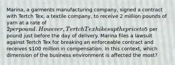 Marina, a garments manufacturing company, signed a contract with Tertch Tex, a textile company, to receive 2 million pounds of yarn at a rate of 2 per pound. However, Tertch Tex hikes up the price to5 per pound just before the day of delivery. Marina files a lawsuit against Tertch Tex for breaking an enforceable contract and receives 100 million in compensation. In this context, which dimension of the business environment is affected the most?