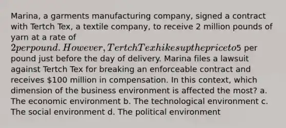 Marina, a garments manufacturing company, signed a contract with Tertch Tex, a textile company, to receive 2 million pounds of yarn at a rate of 2 per pound. However, Tertch Tex hikes up the price to5 per pound just before the day of delivery. Marina files a lawsuit against Tertch Tex for breaking an enforceable contract and receives 100 million in compensation. In this context, which dimension of the business environment is affected the most? a. The economic environment b. The technological environment c. The social environment d. The political environment