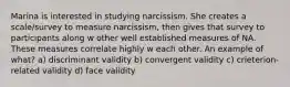 Marina is interested in studying narcissism. She creates a scale/survey to measure narcissism, then gives that survey to participants along w other well established measures of NA. These measures correlate highly w each other. An example of what? a) discriminant validity b) convergent validity c) crieterion-related validity d) face validity