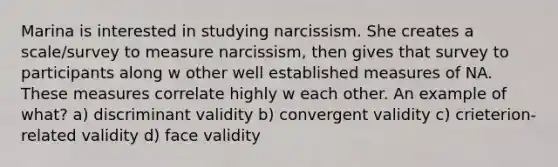 Marina is interested in studying narcissism. She creates a scale/survey to measure narcissism, then gives that survey to participants along w other well established measures of NA. These measures correlate highly w each other. An example of what? a) discriminant validity b) convergent validity c) crieterion-related validity d) face validity