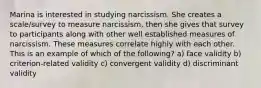 Marina is interested in studying narcissism. She creates a scale/survey to measure narcissism, then she gives that survey to participants along with other well established measures of narcissism. These measures correlate highly with each other. This is an example of which of the following? a) face validity b) criterion-related validity c) convergent validity d) discriminant validity