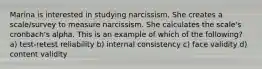 Marina is interested in studying narcissism. She creates a scale/survey to measure narcissism. She calculates the scale's cronbach's alpha. This is an example of which of the following? a) test-retest reliability b) internal consistency c) face validity d) content validity