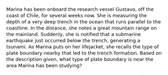 Marina has been onboard the research vessel Gustavo, off the coast of Chile, for several weeks now. She is measuring the depth of a very deep trench in the ocean that runs parallel to the coastline. In the distance, she notes a great mountain range on the mainland. Suddenly, she is notified that a submarine earthquake just occurred below the trench, generating a tsunami. As Marina puts on her lifejacket, she recalls the type of plate boundary nearby that led to the trench formation. Based on the description given, what type of plate boundary is near the area Marina has been studying?