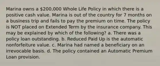 Marina owns a 200,000 Whole Life Policy in which there is a positive cash value. Marina is out of the country for 7 months on a business trip and fails to pay the premium on time. The policy is NOT placed on Extended Term by the insurance company. This may be explained by which of the following? a. There was a policy loan outstanding. b. Reduced Paid Up is the automatic nonforfeiture value. c. Marina had named a beneficiary on an irrevocable basis. d. The policy contained an Automatic Premium Loan provision.