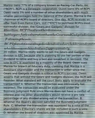 Marina owns 77% of a company known as Racing Car Parts, Inc. ("RCPI"). RCPI is a Delaware corporation. Quinn owns 4% of RCPI, Owen owns 3% and a number of other shareholders with much smaller percentages hold the balance of the shares. Marina is the chairman of RCPI's board of directors. One day, RCPI receives an offer from Even Faster Cars, LLC ("EFC") to purchase RCPI's most successful division, the "Gears and Gadgets" division for 40 million. RCPI has two other divisions, but they are far less lucrative than the Gears and Gadgets division. Following the sale, RCPI plans to issue a huge dividend to its shareholders and continue to operate the other two divisions, which have a combined value of approximately,20 million. Marina really wants to sell the Gears and Gadgets division to EFC because she is planning to use her portion of the dividend to retire and buy a bed and breakfast in Vermont. The sale to EFC is approved by a majority of the Board. Owen sues Marina for breach of fiduciary duty, claiming that Marina is a dominant shareholder and the transaction is unfair since the Gears and Gadgets division is critical to RCPI's success. Owen asserts that without the Gears and Gadgets division, the RCPI will flounder. What standard will the court likely apply to evaluate the transaction? A. Whether the transaction was intrinsically fair. Incorrect. The transaction would be evaluated under the Business Judgment Rule since Marina does not have a conflict of interest and the other shareholders would receive a pro rata percentage of any divided arising out of the transaction. B. Whether the Board's decision satisfied the Business Judgment Rule. C. Whether the transaction was approved by a vote of the shareholders if Marina's shares are not included in such a vote. D. Whether the board of directors was appointed by Marina.