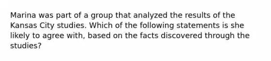 Marina was part of a group that analyzed the results of the Kansas City studies. Which of the following statements is she likely to agree with, based on the facts discovered through the studies?