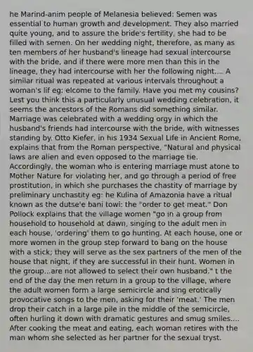 he Marind-anim people of Melanesia believed: Semen was essential to human growth and development. They also married quite young, and to assure the bride's fertility, she had to be filled with semen. On her wedding night, therefore, as many as ten members of her husband's lineage had sexual intercourse with the bride, and if there were more men than this in the lineage, they had intercourse with her the following night.... A similar ritual was repeated at various intervals throughout a woman's lif eg: elcome to the family. Have you met my cousins? Lest you think this a particularly unusual wedding celebration, it seems the ancestors of the Romans did something similar. Marriage was celebrated with a wedding orgy in which the husband's friends had intercourse with the bride, with witnesses standing by. Otto Kiefer, in his 1934 Sexual Life in Ancient Rome, explains that from the Roman perspective, "Natural and physical laws are alien and even opposed to the marriage tie. Accordingly, the woman who is entering marriage must atone to Mother Nature for violating her, and go through a period of free prostitution, in which she purchases the chastity of marriage by preliminary unchastity eg: he Kulina of Amazonia have a ritual known as the dutse'e bani towi: the "order to get meat." Don Pollock explains that the village women "go in a group from household to household at dawn, singing to the adult men in each house, 'ordering' them to go hunting. At each house, one or more women in the group step forward to bang on the house with a stick; they will serve as the sex partners of the men of the house that night, if they are successful in their hunt. Women in the group...are not allowed to select their own husband." t the end of the day the men return in a group to the village, where the adult women form a large semicircle and sing erotically provocative songs to the men, asking for their 'meat.' The men drop their catch in a large pile in the middle of the semicircle, often hurling it down with dramatic gestures and smug smiles.... After cooking the meat and eating, each woman retires with the man whom she selected as her partner for the sexual tryst.