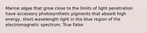 Marine algae that grow close to the limits of light penetration have accessory photosynthetic pigments that absorb high energy, short-wavelength light in the blue region of the electromagnetic spectrum. True False