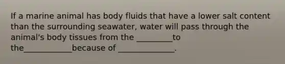 If a marine animal has body fluids that have a lower salt content than the surrounding seawater, water will pass through the animal's body tissues from the _________to the____________because of ______________.