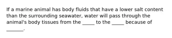 If a marine animal has body fluids that have a lower salt content than the surrounding seawater, water will pass through the animal's body tissues from the _____ to the _____ because of _______.