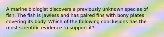 A marine biologist discovers a previously unknown species of fish. The fish is jawless and has paired fins with bony plates covering its body. Which of the following conclusions has the most scientific evidence to support it?