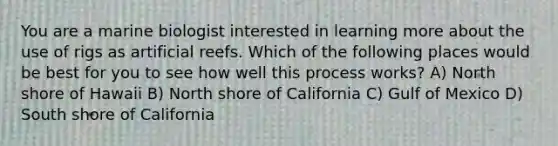 You are a marine biologist interested in learning more about the use of rigs as artificial reefs. Which of the following places would be best for you to see how well this process works? A) North shore of Hawaii B) North shore of California C) Gulf of Mexico D) South shore of California