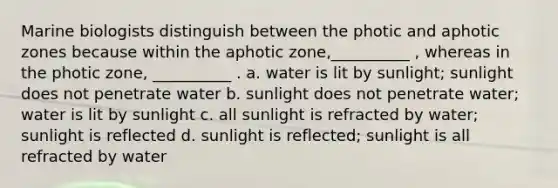 Marine biologists distinguish between the photic and aphotic zones because within the aphotic zone,__________ , whereas in the photic zone, __________ . a. water is lit by sunlight; sunlight does not penetrate water b. sunlight does not penetrate water; water is lit by sunlight c. all sunlight is refracted by water; sunlight is reflected d. sunlight is reflected; sunlight is all refracted by water