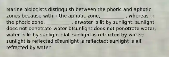 Marine biologists distinguish between the photic and aphotic zones because within the aphotic zone,__________ , whereas in the photic zone, __________ . a)water is lit by sunlight; sunlight does not penetrate water b)sunlight does not penetrate water; water is lit by sunlight c)all sunlight is refracted by water; sunlight is reflected d)sunlight is reflected; sunlight is all refracted by water