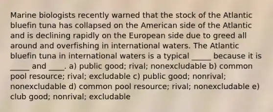Marine biologists recently warned that the stock of the Atlantic bluefin tuna has collapsed on the American side of the Atlantic and is declining rapidly on the European side due to greed all around and overfishing in international waters. The Atlantic bluefin tuna in international waters is a typical _____ because it is _____ and ____. a) public good; rival; nonexcludable b) common pool resource; rival; excludable c) public good; nonrival; nonexcludable d) common pool resource; rival; nonexcludable e) club good; nonrival; excludable