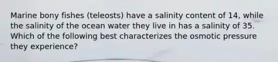 Marine bony fishes (teleosts) have a salinity content of 14, while the salinity of the ocean water they live in has a salinity of 35. Which of the following best characterizes the osmotic pressure they experience?